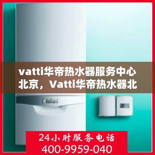 vatti华帝热水器服务中心北京，Vatti华帝热水器北京服务中心，专业维修与售后支持