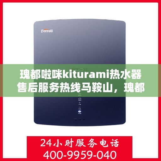 瑰都啦咪kiturami热水器售后服务热线马鞍山，瑰都啦咪kiturami热水器马鞍山售后服务热线全面升级，贴心服务温暖您的生活