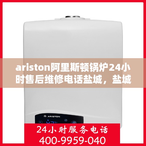 ariston阿里斯顿锅炉24小时售后维修电话盐城，盐城阿里斯顿锅炉全天候售后维修服务热线