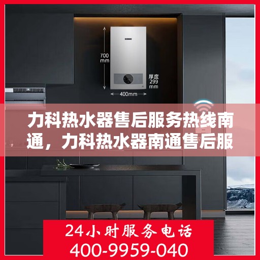 力科热水器售后服务热线南通，力科热水器南通售后服务热线详解