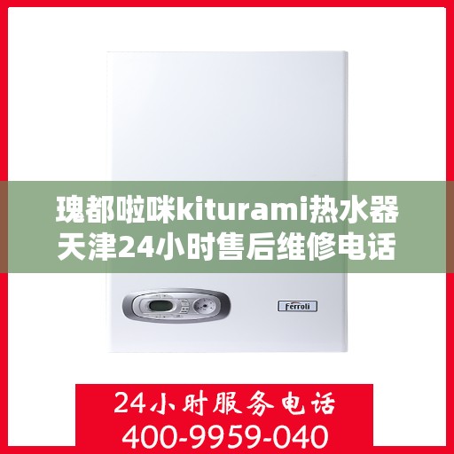 瑰都啦咪kiturami热水器天津24小时售后维修电话，天津瑰都啦咪Kiturami热水器全天候售后维修服务热线