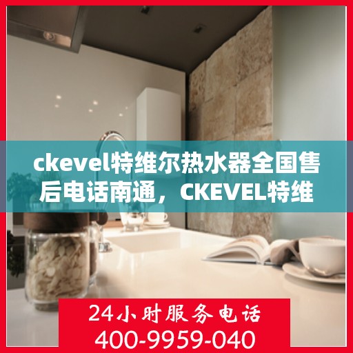 ckevel特维尔热水器全国售后电话南通，CKEVEL特维尔热水器全国售后电话在南通，一站式服务热线与售后支持