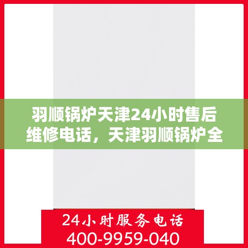 羽顺锅炉天津24小时售后维修电话，天津羽顺锅炉全天候售后维修服务热线