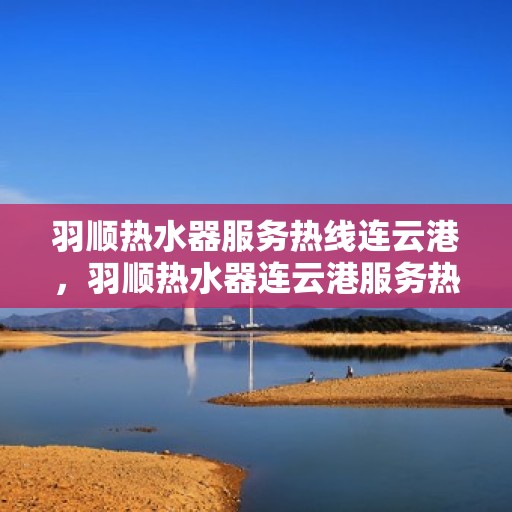 羽顺热水器服务热线连云港，羽顺热水器连云港服务热线，专业维修与售后支持