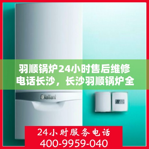 羽顺锅炉24小时售后维修电话长沙，长沙羽顺锅炉全天候售后维修服务热线