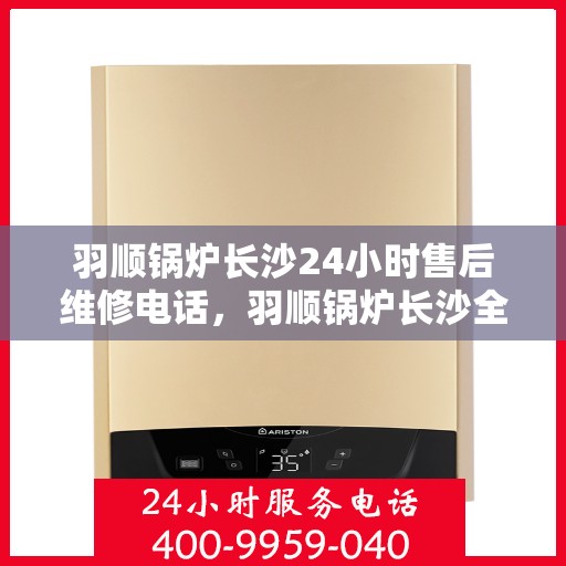 羽顺锅炉长沙24小时售后维修电话，羽顺锅炉长沙全天候售后维修服务热线
